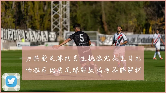 为热爱足球的男生挑选完美生日礼物推荐优质足球鞋款式与品牌解析