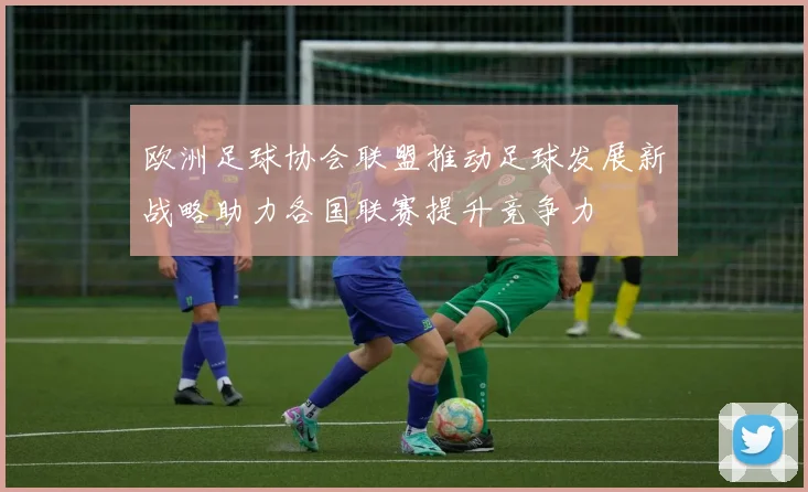 欧洲足球协会联盟推动足球发展新战略助力各国联赛提升竞争力